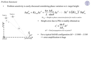 Problem Statement

      •          Problem sensitivity is easily discussed considering phase variation w.r.t. target height:

                                                           4 nm P
                                                                                                        Kz  
                                                                                                                     1
                                         P
                                                 Kznmz P
                                                                    z                        z   P                        P
                                           nm
                                                             sin 
                                                                                                                nm          nm
                      Track m
 Track n
                                                              Kznm = Height to phase conversion factor for tracks n and m
             θ                                        •   Height error due to PDs is readily obtained as:
                  r
 elevation




                                                                                      sin  P
                                                                                 ez 
                                                                                   P
                                                                                            dr
                                Δθ                                                     nm
                                                                  drP = Total propagation error at point P
                                           P
                                             ΔzP      •   For a typical InSAR configuration Δθ = 1/1000 – 1/100
                                      ground range
                                                          => error amplification is huge
 azimuth
 