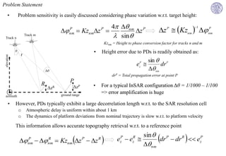 Problem Statement

      •          Problem sensitivity is easily discussed considering phase variation w.r.t. target height:

                                                                  4 nm P
                                                                                                            z  Kznm  nm
                                                                                                                                  1
                                                      Kznmz           z
                                                  P                     P                                        P         P


 Track n
                      Track m                     nm
                                                                    sin 
                                                                            Kznm = Height to phase conversion factor for tracks n and m
             θ                                                  •       Height error due to PDs is readily obtained as:
                  r
 elevation




                                                                                                    sin  P
                                                                                               ez 
                                                                                                 P
                                                                                                          dr
                                    Δθ                                                               nm
                                                                                drP = Total propagation error at point P
                                                  P
                                R                   ΔzP         •       For a typical InSAR configuration Δθ = 1/1000 – 1/100
                                     ΔzR
                                             ground range
                                                                        => error amplification is huge
 azimuth

       •     However, PDs typically exhibit a large decorrelation length w.r.t. to the SAR resolution cell
                 o     Atmospheric delay is uniform within about 1 km
                 o     The dynamics of platform deviations from nominal trajectory is slow w.r.t. to platform velocity

             This information allows accurate topography retrieval w.r.t. to a reference point
                                                                                                     sin 
                      P
                        nm        R
                                     nm     Kznm z  z  P       R
                                                                                  ezP  ezR 
                                                                                                     nm
                                                                                                           dr P  dr R   ezP
 