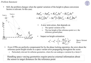 Problem Statement

       •         Still, the problem changes when the spatial variation of the height to phase conversion
                 factors is relevant. In this case:

                          Track m                              nm   nm  Kznmz P  Kznmz R
                                                                 P       R      P          R


                                                               Kznm z P  z R   Kznm  Kznm z R
 Track n
                                                                  P                      P      R

                 θ
                      r
 elevation




                                                               •   A new term arises, that depends on
                                        Δθ
                                                                     o   The spatial variation of Kz
                                                                     o   The true height of the reference point w.r.t. the
                                                    P                    reference ground plane
                                    R                 ΔzP
                                         ΔzR                   •   Impact on height estimation:
                                               ground range
 azimuth
                                                                                         Kznm  R
                                                                                            R
                                                                              e  e  1  P ez
                                                                               P     R
                                                                                      
                                                                                                                     Space Variant
                                                                                          Kznm 
                                                                               z     z                               Error
                                                                                              
             •       Even if PDs are perfectly compensated for by the phase locking operation, the error about the
                     reference point height results in a space variant error propagating throughout the scene
                      o      Particularly relevant for airborne geometries, where Kz can undergo a variation by a factor 3

                     Handling space varying geometries require precise external information about
                     the sensor to target distances for the reference point
 
