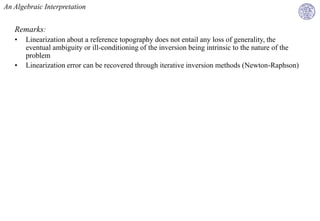 An Algebraic Interpretation


   Remarks:
   •   Linearization about a reference topography does not entail any loss of generality, the
       eventual ambiguity or ill-conditioning of the inversion being intrinsic to the nature of the
       problem
   •   Linearization error can be recovered through iterative inversion methods (Newton-Raphson)
 