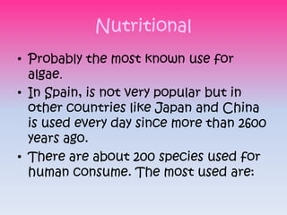 Nutritional
• Probably the most known use for
  algae.
• In Spain, is not very popular but in
  other countries like Japan and China
  is used every day since more than 2600
  years ago.
• There are about 200 species used for
  human consume. The most used are:
 