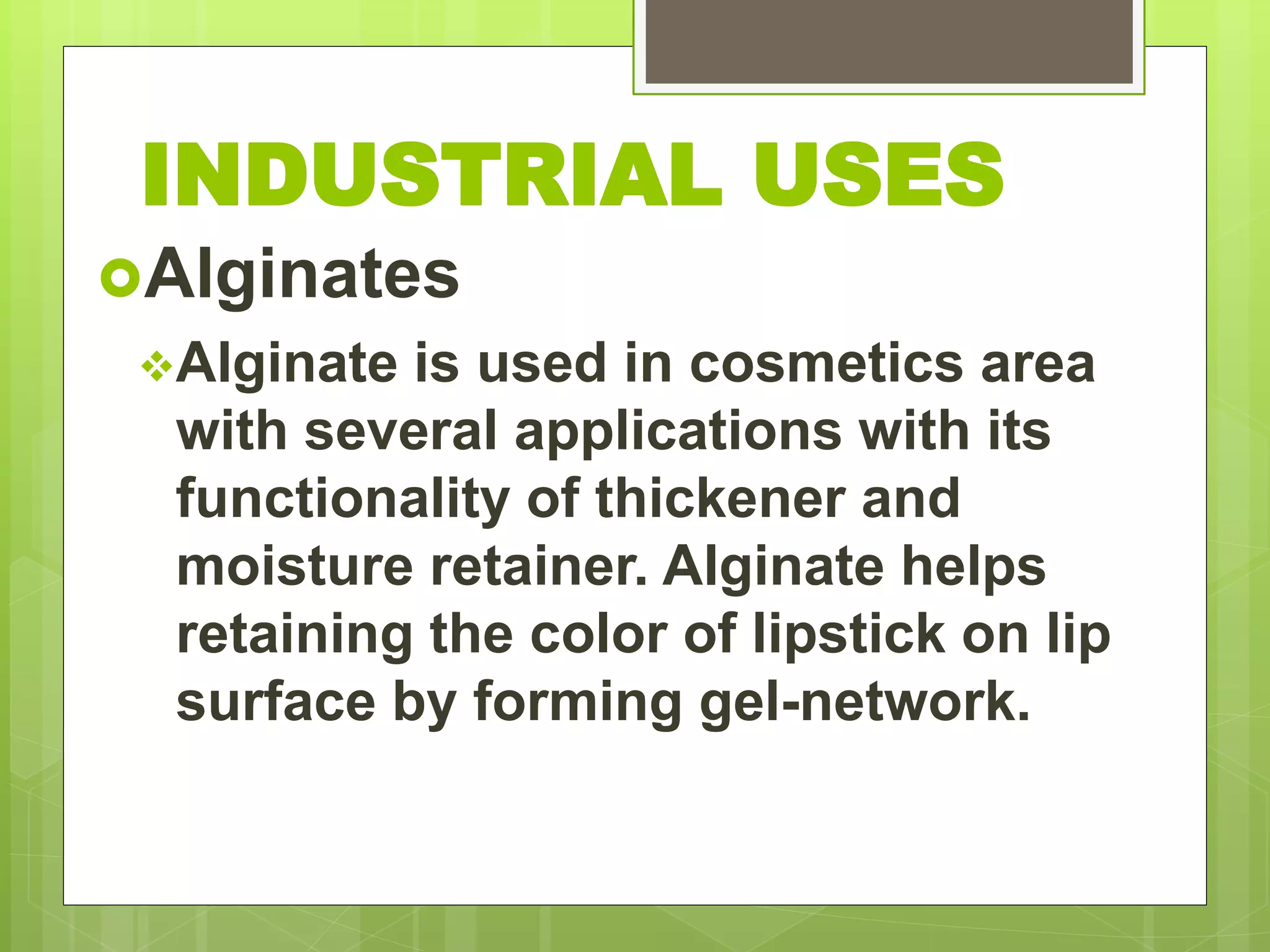 Alginates
Alginate is used in cosmetics area
with several applications with its
functionality of thickener and
moisture retainer. Alginate helps
retaining the color of lipstick on lip
surface by forming gel-network.
INDUSTRIAL USES
 