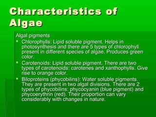Characteristics ofCharacteristics of
AlgaeAlgae
Algal pigmentsAlgal pigments
 Chlorophylls: Lipid soluble pigment. Helps inChlorophylls: Lipid soluble pigment. Helps in
photosynthesis and there are 5 types of chlorophyllphotosynthesis and there are 5 types of chlorophyll
present in different species of algae. Produces greenpresent in different species of algae. Produces green
color.color.
 Carotenoids: Lipid soluble pigment. There are twoCarotenoids: Lipid soluble pigment. There are two
types of carotenoids: carotenes and xanthophylls. Givetypes of carotenoids: carotenes and xanthophylls. Give
rise to orange color.rise to orange color.
 Biloproteins (phycobilins): Water soluble pigments.Biloproteins (phycobilins): Water soluble pigments.
They are present in two algal divisions. There are 2They are present in two algal divisions. There are 2
types of phycobilins: phycocyanin (blue pigment) andtypes of phycobilins: phycocyanin (blue pigment) and
phycoerythrin (red). Their proportion can varyphycoerythrin (red). Their proportion can vary
considerably with changes in nature.considerably with changes in nature.
 