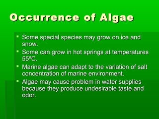 Occurrence of AlgaeOccurrence of Algae
 Some special species may grow on ice andSome special species may grow on ice and
snow.snow.
 Some can grow in hot springs at temperaturesSome can grow in hot springs at temperatures
5555ºC.ºC.
 Marine algae can adapt to the variation of saltMarine algae can adapt to the variation of salt
concentration of marine environment.concentration of marine environment.
 Algae may cause problem in water suppliesAlgae may cause problem in water supplies
because they produce undesirable taste andbecause they produce undesirable taste and
odor.odor.
 