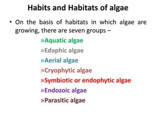 Habits and Habitats of algae
• On the basis of habitats in which algae are
growing, there are seven groups –
»Aquatic algae
»Edaphic algae
»Aerial algae
»Cryophytic algae
»Symbiotic or endophytic algae
»Endozoic algae
»Parasitic algae
 
