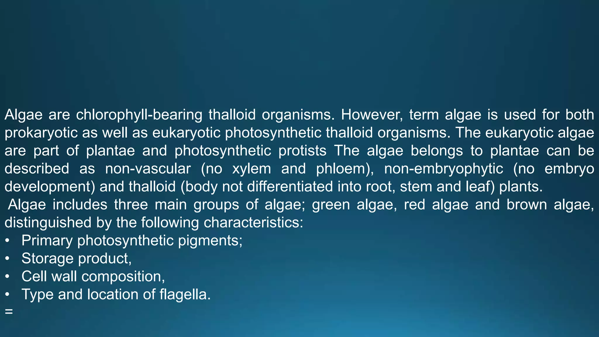 Algae are chlorophyll-bearing thalloid organisms. However, term algae is used for both
prokaryotic as well as eukaryotic photosynthetic thalloid organisms. The eukaryotic algae
are part of plantae and photosynthetic protists The algae belongs to plantae can be
described as non-vascular (no xylem and phloem), non-embryophytic (no embryo
development) and thalloid (body not differentiated into root, stem and leaf) plants.
Algae includes three main groups of algae; green algae, red algae and brown algae,
distinguished by the following characteristics:
• Primary photosynthetic pigments;
• Storage product,
• Cell wall composition,
• Type and location of flagella.
=
 