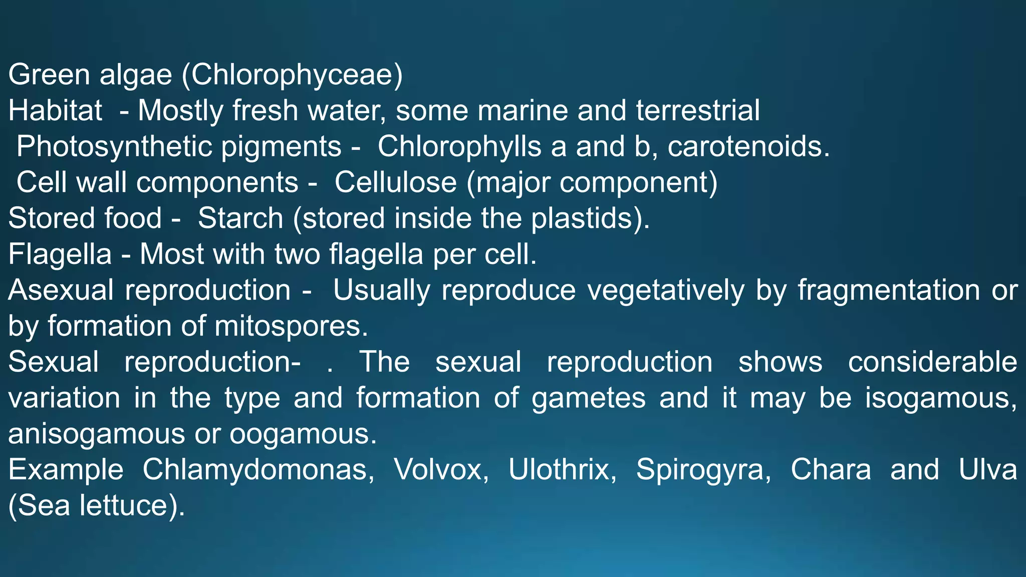 Green algae (Chlorophyceae)
Habitat - Mostly fresh water, some marine and terrestrial
Photosynthetic pigments - Chlorophylls a and b, carotenoids.
Cell wall components - Cellulose (major component)
Stored food - Starch (stored inside the plastids).
Flagella - Most with two flagella per cell.
Asexual reproduction - Usually reproduce vegetatively by fragmentation or
by formation of mitospores.
Sexual reproduction- . The sexual reproduction shows considerable
variation in the type and formation of gametes and it may be isogamous,
anisogamous or oogamous.
Example Chlamydomonas, Volvox, Ulothrix, Spirogyra, Chara and Ulva
(Sea lettuce).
 