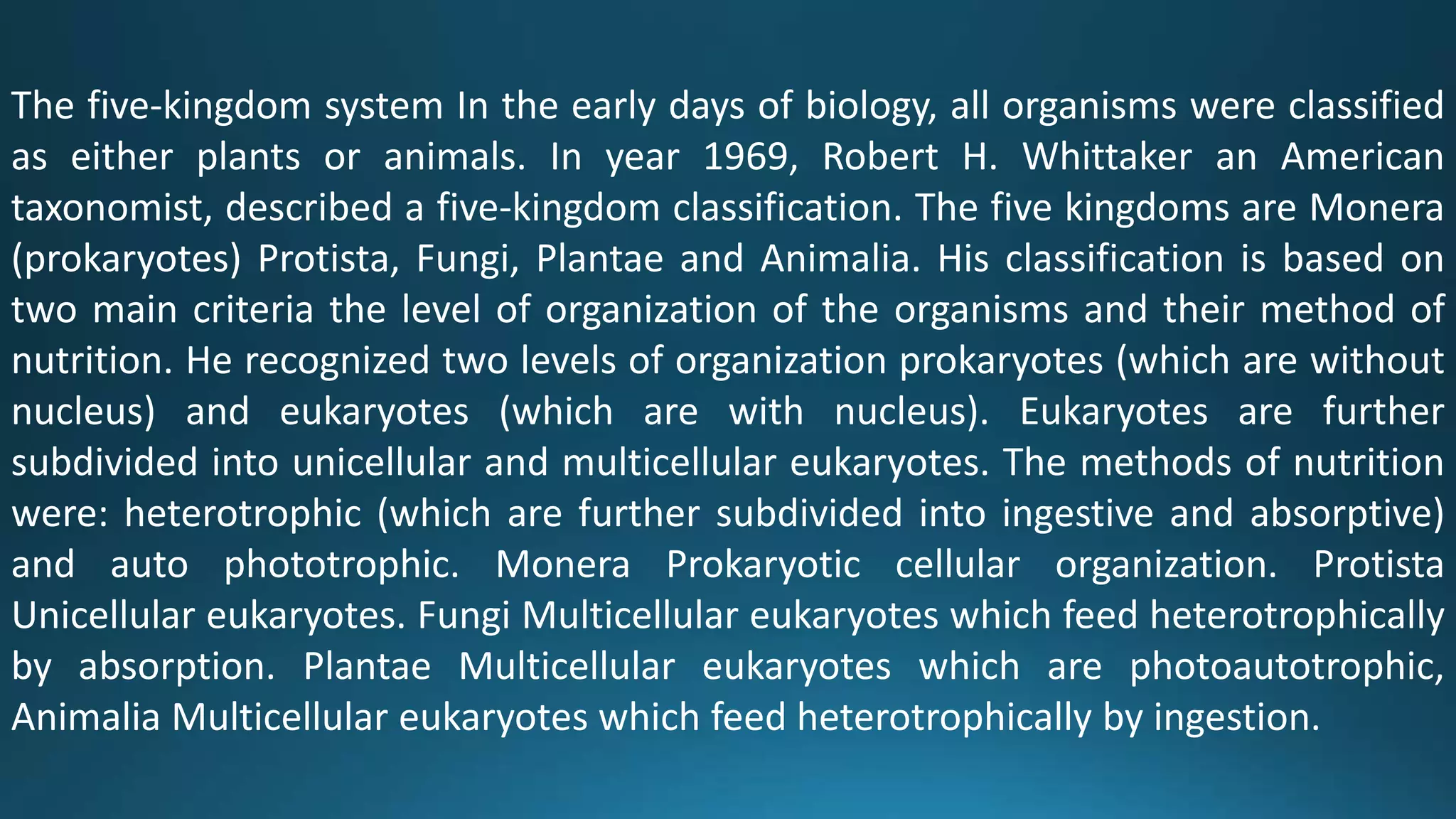 The five-kingdom system In the early days of biology, all organisms were classified
as either plants or animals. In year 1969, Robert H. Whittaker an American
taxonomist, described a five-kingdom classification. The five kingdoms are Monera
(prokaryotes) Protista, Fungi, Plantae and Animalia. His classification is based on
two main criteria the level of organization of the organisms and their method of
nutrition. He recognized two levels of organization prokaryotes (which are without
nucleus) and eukaryotes (which are with nucleus). Eukaryotes are further
subdivided into unicellular and multicellular eukaryotes. The methods of nutrition
were: heterotrophic (which are further subdivided into ingestive and absorptive)
and auto phototrophic. Monera Prokaryotic cellular organization. Protista
Unicellular eukaryotes. Fungi Multicellular eukaryotes which feed heterotrophically
by absorption. Plantae Multicellular eukaryotes which are photoautotrophic,
Animalia Multicellular eukaryotes which feed heterotrophically by ingestion.
 