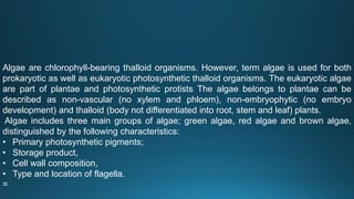 Algae are chlorophyll-bearing thalloid organisms. However, term algae is used for both
prokaryotic as well as eukaryotic photosynthetic thalloid organisms. The eukaryotic algae
are part of plantae and photosynthetic protists The algae belongs to plantae can be
described as non-vascular (no xylem and phloem), non-embryophytic (no embryo
development) and thalloid (body not differentiated into root, stem and leaf) plants.
Algae includes three main groups of algae; green algae, red algae and brown algae,
distinguished by the following characteristics:
• Primary photosynthetic pigments;
• Storage product,
• Cell wall composition,
• Type and location of flagella.
=
 