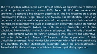 The five-kingdom system In the early days of biology, all organisms were classified
as either plants or animals. In year 1969, Robert H. Whittaker an American
taxonomist, described a five-kingdom classification. The five kingdoms are Monera
(prokaryotes) Protista, Fungi, Plantae and Animalia. His classification is based on
two main criteria the level of organization of the organisms and their method of
nutrition. He recognized two levels of organization prokaryotes (which are without
nucleus) and eukaryotes (which are with nucleus). Eukaryotes are further
subdivided into unicellular and multicellular eukaryotes. The methods of nutrition
were: heterotrophic (which are further subdivided into ingestive and absorptive)
and auto phototrophic. Monera Prokaryotic cellular organization. Protista
Unicellular eukaryotes. Fungi Multicellular eukaryotes which feed heterotrophically
by absorption. Plantae Multicellular eukaryotes which are photoautotrophic,
Animalia Multicellular eukaryotes which feed heterotrophically by ingestion.
 