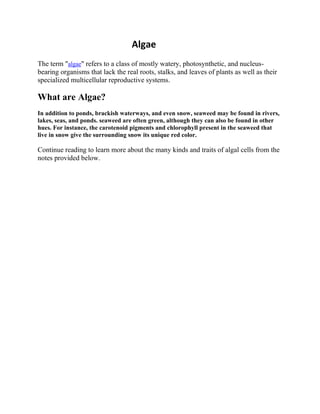 Algae
The term "algae" refers to a class of mostly watery, photosynthetic, and nucleus-
bearing organisms that lack the real roots, stalks, and leaves of plants as well as their
specialized multicellular reproductive systems.
What are Algae?
In addition to ponds, brackish waterways, and even snow, seaweed may be found in rivers,
lakes, seas, and ponds. seaweed are often green, although they can also be found in other
hues. For instance, the carotenoid pigments and chlorophyll present in the seaweed that
live in snow give the surrounding snow its unique red color.
Continue reading to learn more about the many kinds and traits of algal cells from the
notes provided below.
 