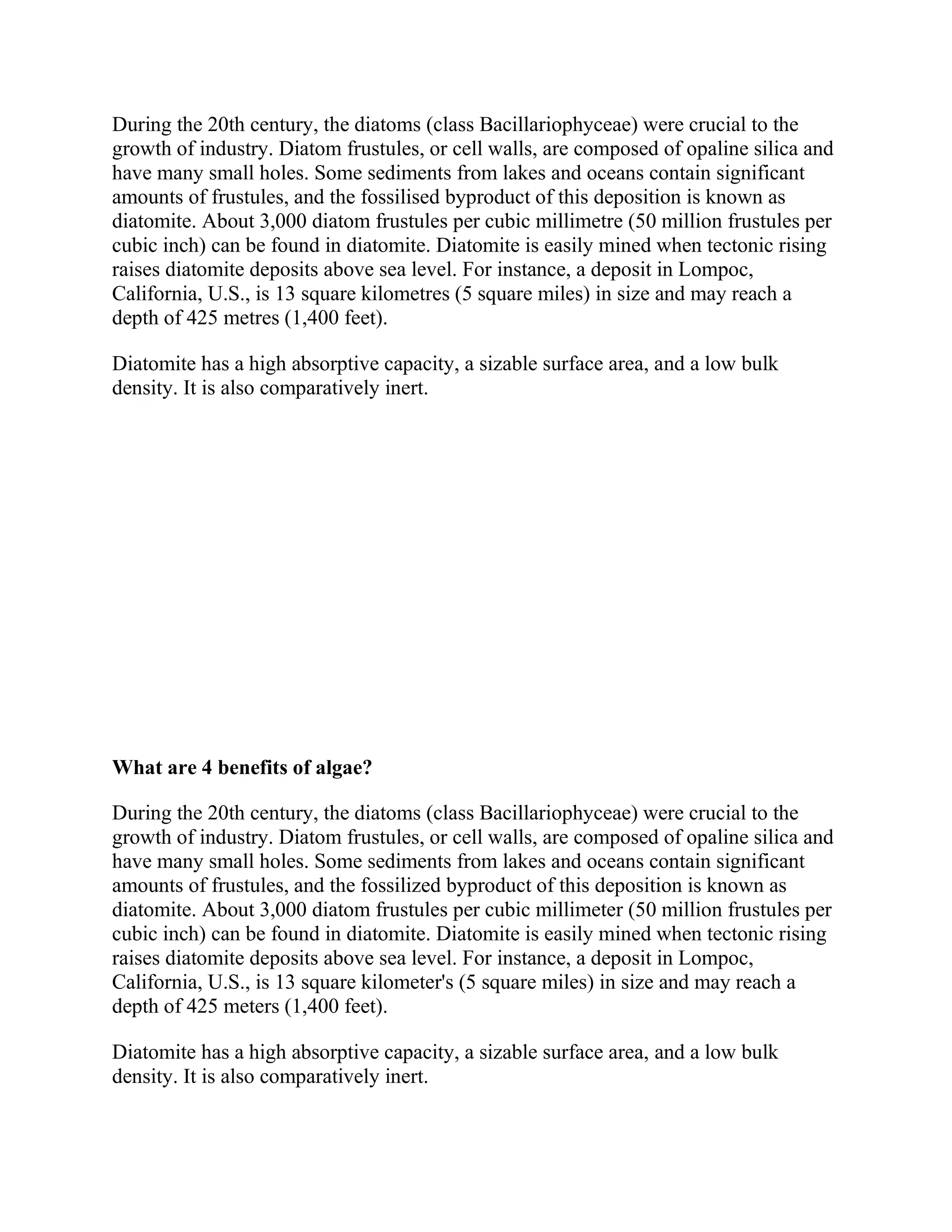 During the 20th century, the diatoms (class Bacillariophyceae) were crucial to the
growth of industry. Diatom frustules, or cell walls, are composed of opaline silica and
have many small holes. Some sediments from lakes and oceans contain significant
amounts of frustules, and the fossilised byproduct of this deposition is known as
diatomite. About 3,000 diatom frustules per cubic millimetre (50 million frustules per
cubic inch) can be found in diatomite. Diatomite is easily mined when tectonic rising
raises diatomite deposits above sea level. For instance, a deposit in Lompoc,
California, U.S., is 13 square kilometres (5 square miles) in size and may reach a
depth of 425 metres (1,400 feet).
Diatomite has a high absorptive capacity, a sizable surface area, and a low bulk
density. It is also comparatively inert.
What are 4 benefits of algae?
During the 20th century, the diatoms (class Bacillariophyceae) were crucial to the
growth of industry. Diatom frustules, or cell walls, are composed of opaline silica and
have many small holes. Some sediments from lakes and oceans contain significant
amounts of frustules, and the fossilized byproduct of this deposition is known as
diatomite. About 3,000 diatom frustules per cubic millimeter (50 million frustules per
cubic inch) can be found in diatomite. Diatomite is easily mined when tectonic rising
raises diatomite deposits above sea level. For instance, a deposit in Lompoc,
California, U.S., is 13 square kilometer's (5 square miles) in size and may reach a
depth of 425 meters (1,400 feet).
Diatomite has a high absorptive capacity, a sizable surface area, and a low bulk
density. It is also comparatively inert.
 