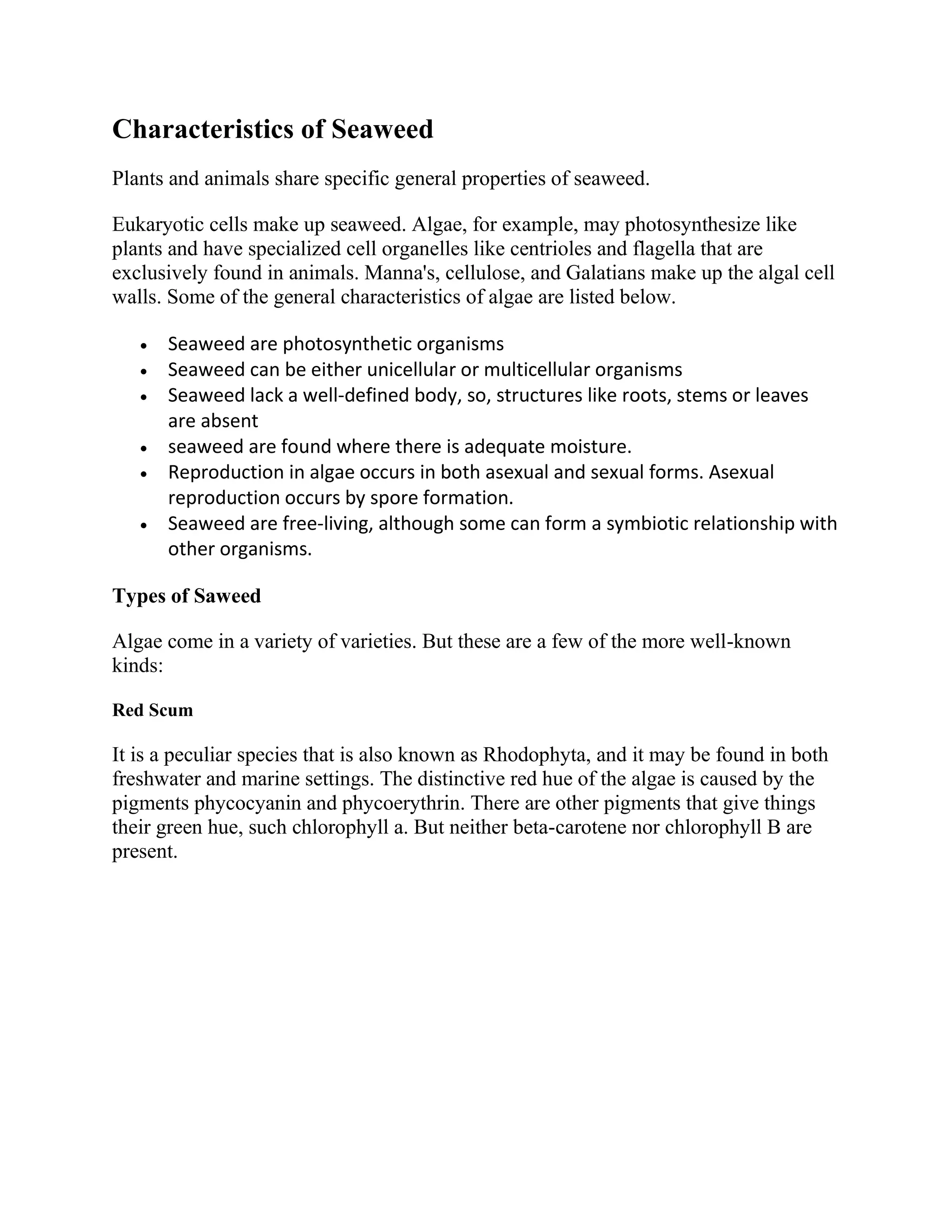 Characteristics of Seaweed
Plants and animals share specific general properties of seaweed.
Eukaryotic cells make up seaweed. Algae, for example, may photosynthesize like
plants and have specialized cell organelles like centrioles and flagella that are
exclusively found in animals. Manna's, cellulose, and Galatians make up the algal cell
walls. Some of the general characteristics of algae are listed below.
 Seaweed are photosynthetic organisms
 Seaweed can be either unicellular or multicellular organisms
 Seaweed lack a well-defined body, so, structures like roots, stems or leaves
are absent
 seaweed are found where there is adequate moisture.
 Reproduction in algae occurs in both asexual and sexual forms. Asexual
reproduction occurs by spore formation.
 Seaweed are free-living, although some can form a symbiotic relationship with
other organisms.
Types of Saweed
Algae come in a variety of varieties. But these are a few of the more well-known
kinds:
Red Scum
It is a peculiar species that is also known as Rhodophyta, and it may be found in both
freshwater and marine settings. The distinctive red hue of the algae is caused by the
pigments phycocyanin and phycoerythrin. There are other pigments that give things
their green hue, such chlorophyll a. But neither beta-carotene nor chlorophyll B are
present.
 