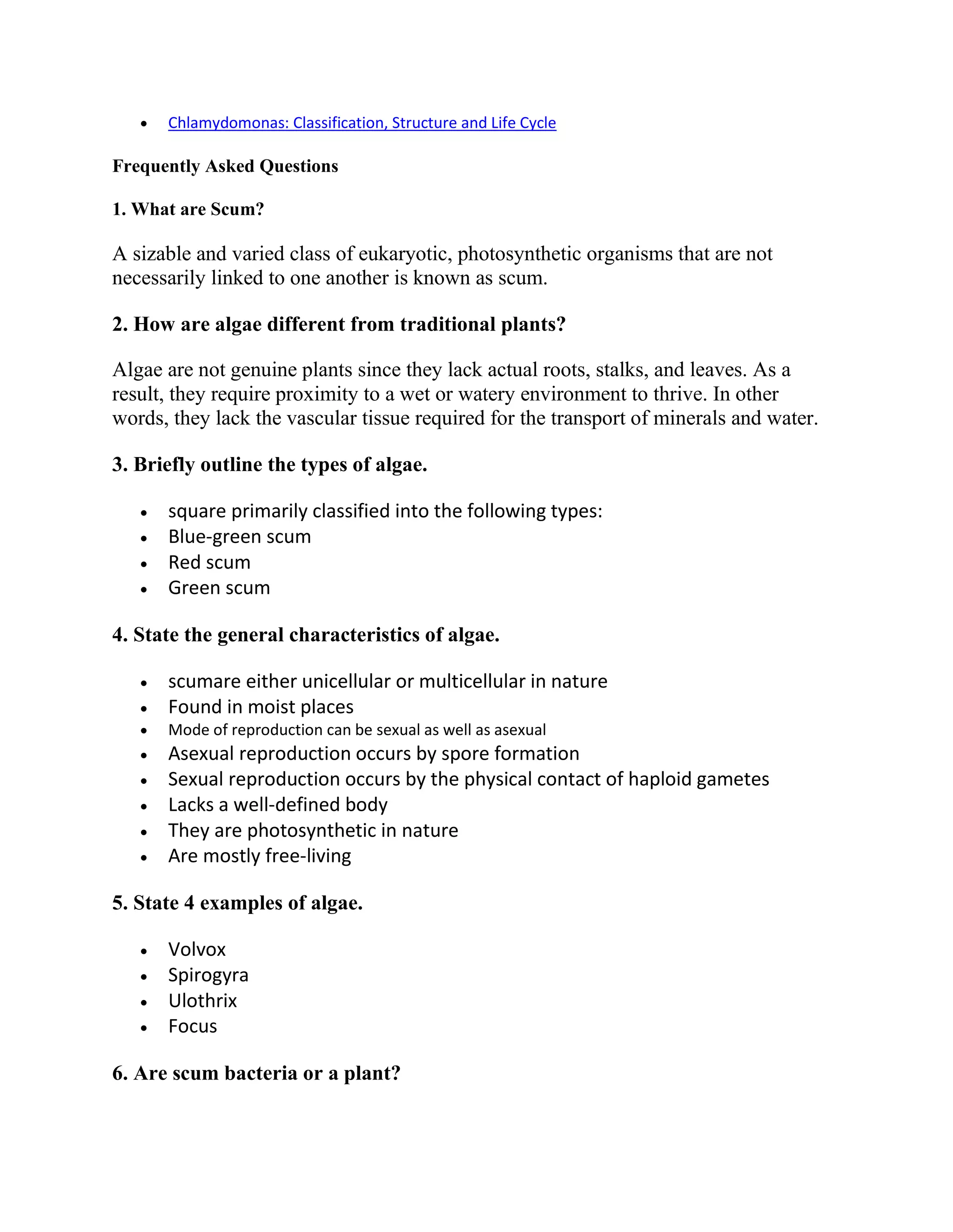  Chlamydomonas: Classification, Structure and Life Cycle
Frequently Asked Questions
1. What are Scum?
A sizable and varied class of eukaryotic, photosynthetic organisms that are not
necessarily linked to one another is known as scum.
2. How are algae different from traditional plants?
Algae are not genuine plants since they lack actual roots, stalks, and leaves. As a
result, they require proximity to a wet or watery environment to thrive. In other
words, they lack the vascular tissue required for the transport of minerals and water.
3. Briefly outline the types of algae.
 square primarily classified into the following types:
 Blue-green scum
 Red scum
 Green scum
4. State the general characteristics of algae.
 scumare either unicellular or multicellular in nature
 Found in moist places
 Mode of reproduction can be sexual as well as asexual
 Asexual reproduction occurs by spore formation
 Sexual reproduction occurs by the physical contact of haploid gametes
 Lacks a well-defined body
 They are photosynthetic in nature
 Are mostly free-living
5. State 4 examples of algae.
 Volvox
 Spirogyra
 Ulothrix
 Focus
6. Are scum bacteria or a plant?
 