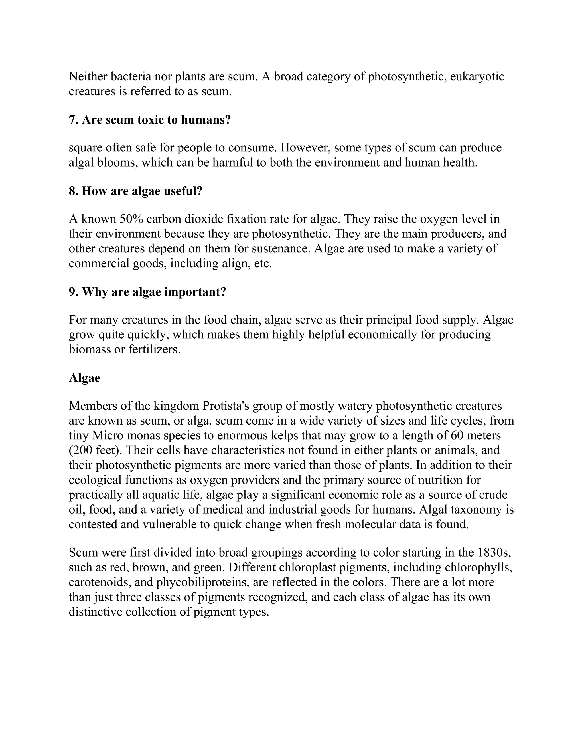 Neither bacteria nor plants are scum. A broad category of photosynthetic, eukaryotic
creatures is referred to as scum.
7. Are scum toxic to humans?
square often safe for people to consume. However, some types of scum can produce
algal blooms, which can be harmful to both the environment and human health.
8. How are algae useful?
A known 50% carbon dioxide fixation rate for algae. They raise the oxygen level in
their environment because they are photosynthetic. They are the main producers, and
other creatures depend on them for sustenance. Algae are used to make a variety of
commercial goods, including align, etc.
9. Why are algae important?
For many creatures in the food chain, algae serve as their principal food supply. Algae
grow quite quickly, which makes them highly helpful economically for producing
biomass or fertilizers.
Algae
Members of the kingdom Protista's group of mostly watery photosynthetic creatures
are known as scum, or alga. scum come in a wide variety of sizes and life cycles, from
tiny Micro monas species to enormous kelps that may grow to a length of 60 meters
(200 feet). Their cells have characteristics not found in either plants or animals, and
their photosynthetic pigments are more varied than those of plants. In addition to their
ecological functions as oxygen providers and the primary source of nutrition for
practically all aquatic life, algae play a significant economic role as a source of crude
oil, food, and a variety of medical and industrial goods for humans. Algal taxonomy is
contested and vulnerable to quick change when fresh molecular data is found.
Scum were first divided into broad groupings according to color starting in the 1830s,
such as red, brown, and green. Different chloroplast pigments, including chlorophylls,
carotenoids, and phycobiliproteins, are reflected in the colors. There are a lot more
than just three classes of pigments recognized, and each class of algae has its own
distinctive collection of pigment types.
 
