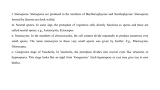 l. Statospores- Statospores are produced in the members of Bacillariophyceae and Xanthophyceae. Statospores
formed by diatoms are thick walled.
m. Neutral spores- In some alga, the protoplast of vegetative cells directly functions as spores and these are
called neutral spores. e.g., Asterocystis, Ectocarpus.
n. Nannocytes- In the members of chroococcales, the cell content divide repeatedly to produce numerous very
small spores. The name nannocytes to these very small spores was given by Geitler. E.g., Macrocystis,
Gloeocapsa.
o. Gongrosira stage of Vaucheria- In Vaucheria, the protoplast divides into several cysts like structures or
hypnospores. This stage looks like an algal form ‘Gongrosira’. Each hypnospore or cyst may give rise to new
thallus.
 