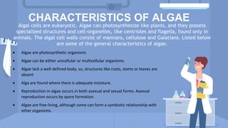 CHARACTERISTICS OF ALGAE
Algal cells are eukaryotic. Algae can photosynthesize like plants, and they possess
specialized structures and cell-organelles, like centrioles and flagella, found only in
animals. The algal cell walls consist of mannans, cellulose and Galatians. Listed below
are some of the general characteristics of algae.
 Algae are photosynthetic organisms
 Algae can be either unicellular or multicellular organisms
 Algae lack a well-defined body, so, structures like roots, stems or leaves are
absent
 Alga are found where there is adequate moisture.
 Reproduction in algae occurs in both asexual and sexual forms. Asexual
reproduction occurs by spore formation.
 Algae are free-living, although some can form a symbiotic relationship with
other organisms.
 