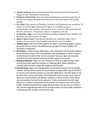 2. Oxygen producer: Being photosynthetic they increase the level of dissolved
oxygen in their immediate environment.
3. Producer in food chain: They are of great importance as primary producers of
energy-rich compounds which form the basis of the food cycles of all aquatic
animals.
4. As a food: Many species of Porphyra, Laminaria and Sargassum are among the 70
species of marine algae used as food. Algae are a healthy source of
carbohydrates, fats, proteins, and vitamins A, B, C, and E as well as the minerals
like iron, potassium, magnesium, calcium, manganese, and zinc.
5. In industries: Agar, one of the commercial products obtained from Gelidium and
Gracilaria are used to grow microbes.
6. Algae in space travel: Chlorella and Spirullina are unicellular algae, rich in
proteins and are used as food supplements even by space travellers.
7. Binding agent: Soil can be held together by algae. In protecting against natural
processes such as erosion, the effectiveness of algae to help in healthy soil
formation is important.
8. Pisciculture: In fish farming, Algae plays a very important role because it helps in
the production process. Fish used plankton and zooplankton as food. It helps in
maintaining the health of the marine ecosystem because algae are naturally
absorbent of carbon dioxide and also provide oxygen to the water.
9. Biological indicator: Algae are very sensitive. If there is a slight change in the
environment their pigments changes or might get died. Water pollution is
checked with the help of Algae like Euglena and Chlorella.
10.Harmful algae: Algae and cyanobacteria can sometimes cause harm to people,
animals, and the environment. An accumulation of algae which may be harmful
to humans and animals is known as a harmful algal bloom. Harmful algae can be
found in both marine (salt water) and freshwater environments. Some types of
algae can cause irritation and allergic reactions on direct contact, while others
may also produce harmful toxins (poisons). Toxins produced by harmful algal
blooms in a marine or freshwater environment can impact human and animal
health. Seafood harvested from algae-affected water can also put our health at
risk. Harmful algal blooms will remain as long as there are favourable conditions –
including warmth, sunlight and low flow rates.
 