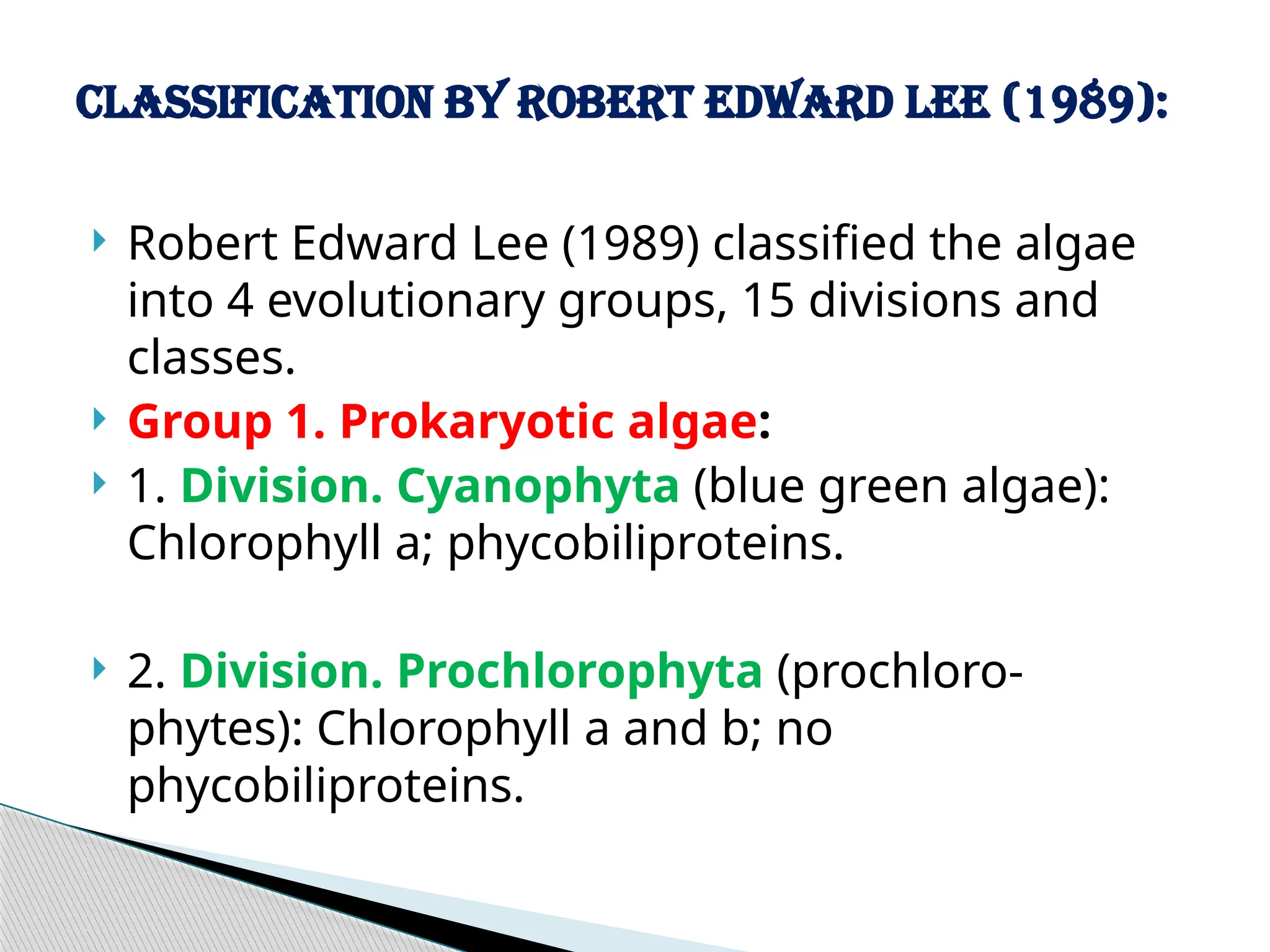  Robert Edward Lee (1989) classified the algae
into 4 evolutionary groups, 15 divisions and
classes.
 Group 1. Prokaryotic algae:
 1. Division. Cyanophyta (blue green algae):
Chlorophyll a; phycobiliproteins.
 2. Division. Prochlorophyta (prochloro-
phytes): Chlorophyll a and b; no
phycobiliproteins.
Classification by Robert Edward Lee (1989):
 