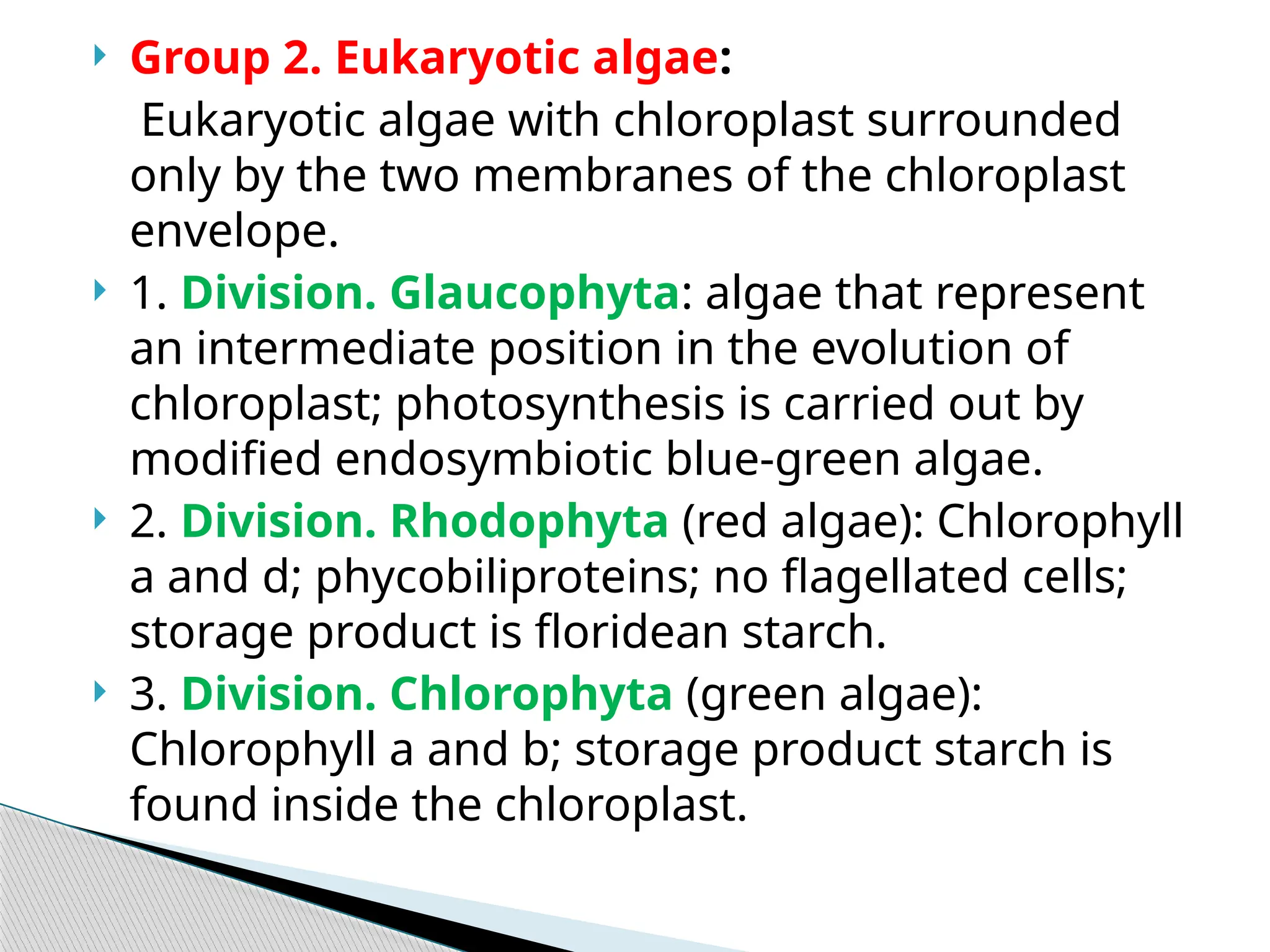  Group 2. Eukaryotic algae:
Eukaryotic algae with chloroplast surrounded
only by the two membranes of the chloroplast
envelope.
 1. Division. Glaucophyta: algae that repre­
sent
an intermediate position in the evolu­
tion of
chloroplast; photosynthesis is carried out by
modified endosymbiotic blue-green algae.
 2. Division. Rhodophyta (red algae): Chlorophyll
a and d; phycobiliproteins; no flagellated cells;
storage product is floridean starch.
 3. Division. Chlorophyta (green algae):
Chlorophyll a and b; storage product starch is
found inside the chloroplast.
 