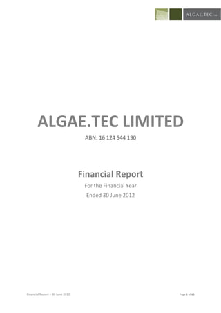 ALGAE.TEC LIMITED
                                   ABN: 16 124 544 190




                                  Financial Report
                                   For the Financial Year
                                    Ended 30 June 2012




Financial Report – 30 June 2012                             Page 1 of 65
 