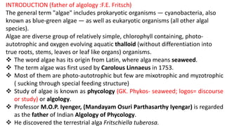 INTRODUCTION (father of algology :F.E. Fritsch)
The general term "algae" includes prokaryotic organisms — cyanobacteria, also
known as blue-green algae — as well as eukaryotic organisms (all other algal
species).
Algae are diverse group of relatively simple, chlorophyll containing, photo-
autotrophic and oxygen evolving aquatic thalloid (without differentiation into
true roots, stems, leaves or leaf like organs) organisms.
 The word algae has its origin from Latin, where alga means seaweed.
 The term algae was first used by Carolous Linnaeus in 1753.
 Most of them are photo-autotrophic but few are mixotrophic and myzotrophic
( sucking through special feeding structure)
 Study of algae is known as phycology (GK. Phykos- seaweed; logos= discourse
or study) or algology.
 Professor M.O.P. Iyenger, (Mandayam Osuri Parthasarthy Iyengar) is regarded
as the father of Indian Algology of Phycology.
 He discovered the terrestrial alga Fritschiella tuberosa.
 