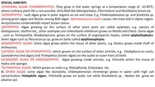 SPECIAL HABITATS
1)THERMAL ALGAE (THERMOPHYTES): They grow in hot water springs at a temperature range of 65-850C,
where ordinary plant life is not possible. Only BGA like Mastigocladus ,Phormidium and Oscillatoria brevis etc.
2)CRYOPHYTES : such algae grow in polar regions on ice and snow. E.g. Chalamydomonas sp. and Scottiella sp.
among green algae and Nostoc among BGA algae. Haematococcus nivalis causes red snow ball in alpine region.
Anclyclonema nordenskioldii impart brown colour.
3)EPIPHYTES: Algae growing on the surface of other plant parts are called epiphytes e.g. species of
Oedogonium, Ulothrix etc., other examples are Coleochaete nitellarum grows on Nitella and Chara. Some algae
, such as Trentepohlia, Rhodochytrium, grows on the surface of angiosperms leaves, called epiphyllophytes.
Some algae such as Pleurococcus sp. grow on barks called epiphloeophytes.
4)ENDOPHYTIC ALGAE: Some algae grows within the tissue of other plants, e.g. Nostoc grows inside thalli of
Anthoceros.
5)EPIZOIC ALGAE OR EPIZOOPHYTES :which grown on the surface of other animals, e.g. Cladophora on snails,
Cyanoderma (red algae) and Trichophilus (Green algae) on the scales or outer hairs of Sloth.
6)ENDOZOIC ALAGE OR ENDOZOOPHYTE: Algae growing inside animals, e.g. Chlorella within the tissue of
Hydra and sponges
7)LITHOPHILIC ALGAE: Which grows on rocks e.g. Polysiphonia, Ectocarpus etc.
8) OTHER ALGAE some algae like Dunaliella, Chlamydomonas chrenbergii grows in water with high salt
concentration (Halophilic algae). Fritchiella grows on acidic soil while Oscillatoria sp , Nostoc etc. grow on
alkaline soil.
 