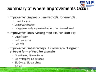 Summary of where Improvements Occur
• Improvement in production methods. For example:
• Using flue gas
• Using waste water
• Using genetically engineered algae to increase oil yield
• Improvement in harvesting methods. For example:
• Liquefaction
• Hydrogenation
• Pyrolysis
• Improvement in technology  Conversion of algae to
different form of fuel. For example:
• Bio-ethanol; Bio-methane;
• Bio-hydrogen; Bio-butanol;
• Bio-Diesel; bio-gasoline;
• Jet fuel
 
