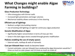 What Changes might enable Algae
Farming in buildings?
Glass Production Technology
• Ultra-strong glass with thinner walls
• Increased light penetration and larger volumes
• Mechanical stability allows continuous in-line cleaning
Efficient use of Lightings
• Redirect sunlight into building interior
• Use of existing LED lightings at night for continuous algae production
Genetic Modification of Algae
• Significantly higher concentration in terms of mass per litre
• Grow in the dark algae strains created through genetic modification
Policies enabling the use of empty spaces
• External walls, rooftops & walls of stairwells
Cost per kilowatt hour needs to become lower
• Current estimates: cost per kilowatt-hour produced by algae bioreactors would be 7
times as much as solar power and 14 times as much as crude oil
 