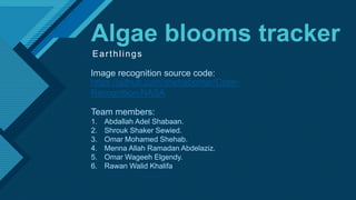 Click to edit Master title style
1
Algae blooms tracker
Earthlings
https://github.com/shehabomar/Color-
Recognition-NASA
Team members:
1. Abdallah Adel Shabaan.
2. Shrouk Shaker Sewied.
3. Omar Mohamed Shehab.
4. Menna Allah Ramadan Abdelaziz.
5. Omar Wageeh Elgendy.
6. Rawan Walid Khalifa
Image recognition source code:
 