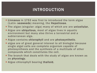  Linnaeus in 1753 was first to introduced the term algae
(Latin- seaweeds) meaning, the Hepaticeae.
 The algae (singular: alga) many of which are are unicellular.
 Algae are ubiquitous, most of algae lives in aquatic
environment but many also thrive a terrestrial and a
subterranean alga.
 Algae contains chlorophyll and are photosynthetic.
 algae are of great general interest to all biologist because
single algal cells are complete organism capable of
photosynthesis and the synthesis of a multitude of other
compounds which constitutes the cell.
 The branch that deals with the study of algae are known as
as phycology.
 Algae chlorophyll bearing thalloid.
INTRODUCTION
 