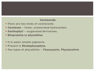 Carotenoids
 There are two kinds of carotenoids:
 Carotenes – linear, unsaturated hydrocarbon.
 Xanthophyll – oxygenated derivatives.
 Biloproteins or phycobilins
 It is water soluble pigments.
 Present in Rhodophycophyta.
 Two types of phycobilins – Phycocyanin, Phycoerythrin
 