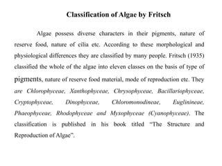 Algae possess diverse characters in their pigments, nature of
reserve food, nature of cilia etc. According to these morphological and
physiological differences they are classified by many people. Fritsch (1935)
classified the whole of the algae into eleven classes on the basis of type of
pigments, nature of reserve food material, mode of reproduction etc. They
are Chlorophyceae, Xanthophyceae, Chrysophyceae, Bacillariophyceae,
Cryptophyceae, Dinophyceae, Chloromonodineae, Euglinineae,
Phaeophyceae, Rhodophyceae and Myxophyceae (Cyanophyceae). The
classification is published in his book titled “The Structure and
Reproduction of Algae”.
Classification of Algae by Fritsch
 