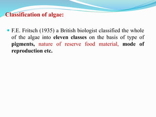 Classification of algae:
 F.E. Fritsch (1935) a British biologist classified the whole
of the algae into eleven classes on the basis of type of
pigments, nature of reserve food material, mode of
reproduction etc.
 