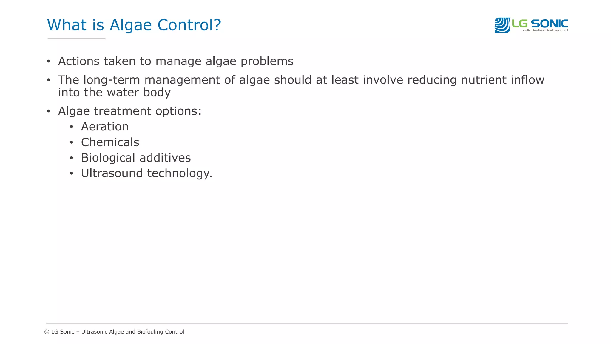 © LG Sonic – Ultrasonic Algae and Biofouling Control
What is Algae Control?
• Actions taken to manage algae problems
• The long-term management of algae should at least involve reducing nutrient inflow
into the water body
• Algae treatment options:
• Aeration
• Chemicals
• Biological additives
• Ultrasound technology.
 