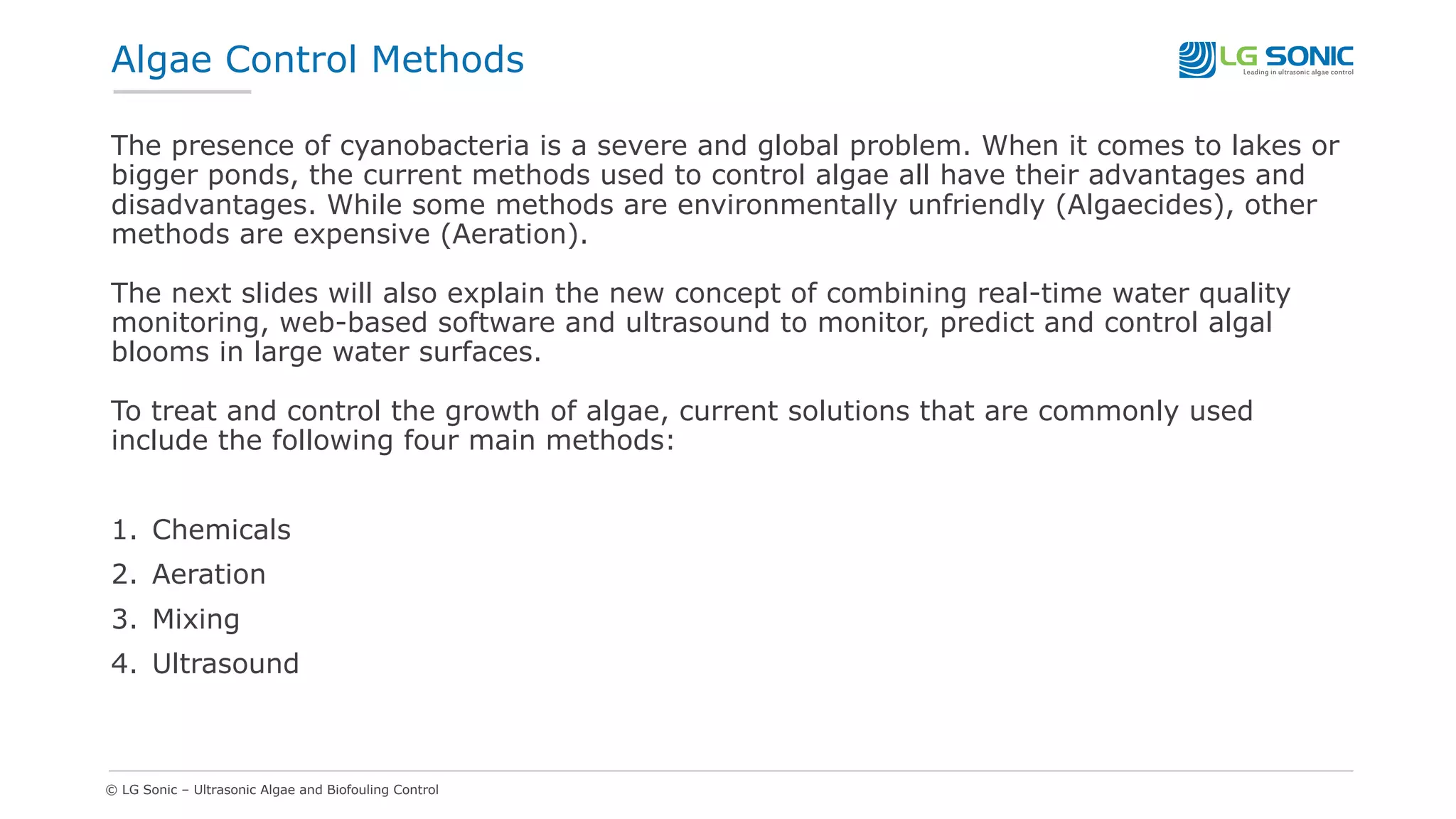 © LG Sonic – Ultrasonic Algae and Biofouling Control
Algae Control Methods
The presence of cyanobacteria is a severe and global problem. When it comes to lakes or
bigger ponds, the current methods used to control algae all have their advantages and
disadvantages. While some methods are environmentally unfriendly (Algaecides), other
methods are expensive (Aeration).
The next slides will also explain the new concept of combining real-time water quality
monitoring, web-based software and ultrasound to monitor, predict and control algal
blooms in large water surfaces.
To treat and control the growth of algae, current solutions that are commonly used
include the following four main methods:
1. Chemicals
2. Aeration
3. Mixing
4. Ultrasound
 