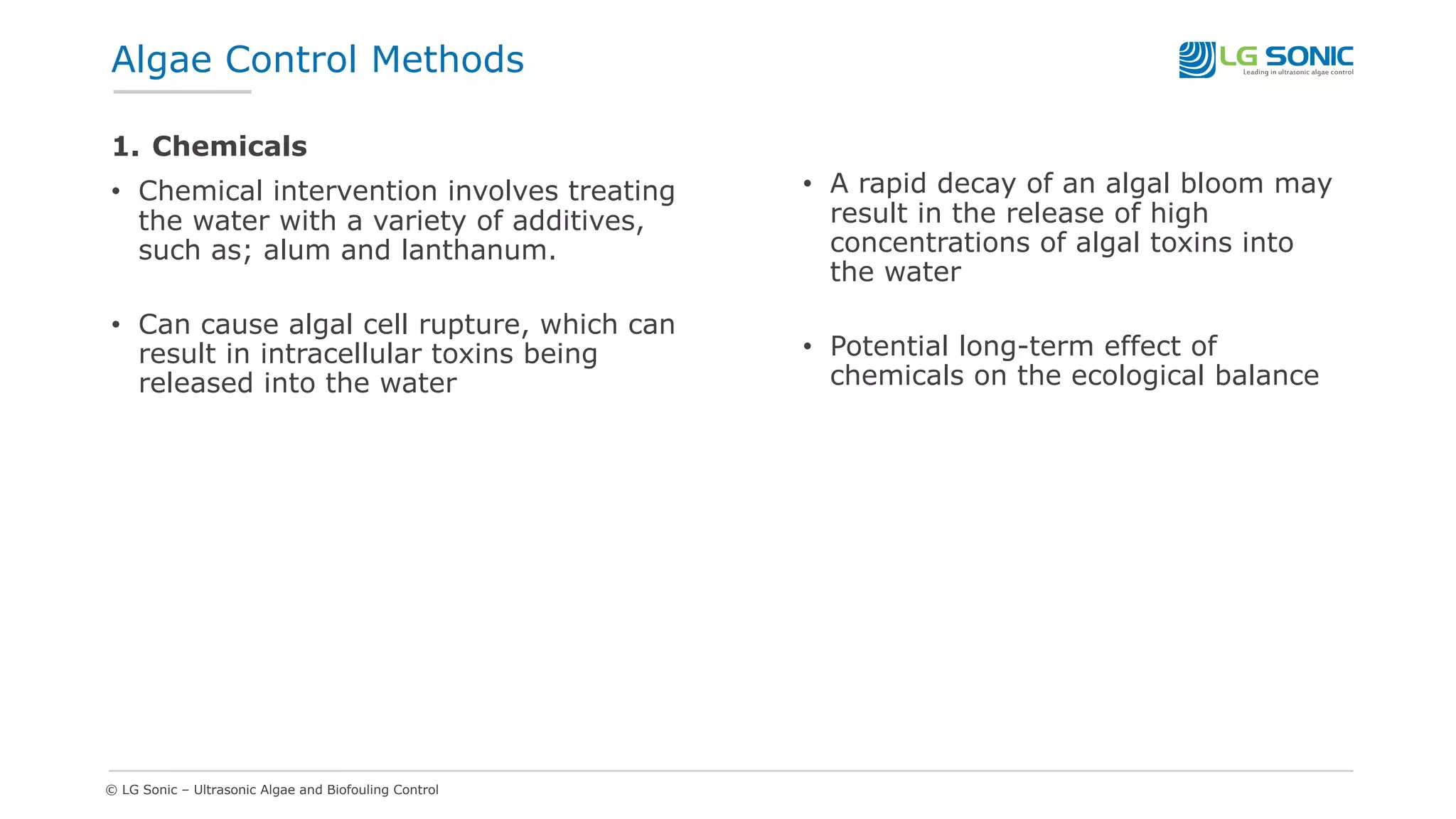 © LG Sonic – Ultrasonic Algae and Biofouling Control
1. Chemicals
• Chemical intervention involves treating
the water with a variety of additives,
such as; alum and lanthanum.
• Can cause algal cell rupture, which can
result in intracellular toxins being
released into the water
• A rapid decay of an algal bloom may
result in the release of high
concentrations of algal toxins into
the water
• Potential long-term effect of
chemicals on the ecological balance
Algae Control Methods
 