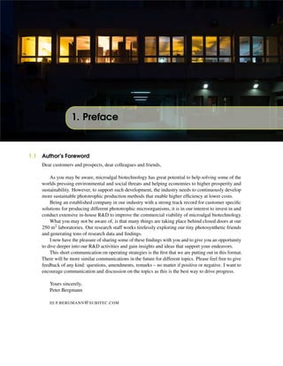 1. Preface
1.1 Author’s Foreword
Dear customers and prospects, dear colleagues and friends,
As you may be aware, microalgal biotechnology has great potential to help solving some of the
worlds pressing environmental and social threats and helping economies to higher prosperity and
sustainability. However, to support such development, the industry needs to continuously develop
more sustainable phototrophic production methods that enable higher efﬁciency at lower costs.
Being an established company in our industry with a strong track record for customer speciﬁc
solutions for producing different phototrophic microorganisms, it is in our interest to invest in and
conduct extensive in-house R&D to improve the commercial viability of microalgal biotechnology.
What you may not be aware of, is that many things are taking place behind closed doors at our
250 m2 laboratories. Our research staff works tirelessly exploring our tiny photosynthetic friends
and generating tons of research data and ﬁndings.
I now have the pleasure of sharing some of these ﬁndings with you and to give you an opportunity
to dive deeper into our R&D activities and gain insights and ideas that support your endeavors.
This short communication on operating strategies is the ﬁrst that we are putting out in this format.
There will be more similar communications in the future for different topics. Please feel free to give
feedback of any kind: questions, amendments, remarks – no matter if positive or negative. I want to
encourage communication and discussion on the topics as this is the best way to drive progress.
Yours sincerely,
Peter Bergmann
P.BERGMANN@SUBITEC.COM
 
