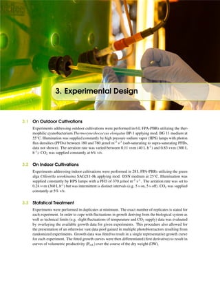 3. Experimental Design
3.1 On Outdoor Cultivations
Experiments addressing outdoor cultivations were performed in 6 L FPA-PBRs utilizing the ther-
mophilic cyanobacterium Thermosynechococcus elongatus BP-1 applying mod. BG 11 medium at
55◦C. Illumination was supplied constantly by high pressure sodium vapor (HPS) lamps with photon
ﬂux densities (PFDs) between 180 and 780 µmol m-2 s-1 (sub-saturating to supra-saturating PFDs,
data not shown). The aeration rate was varied between 0.11 vvm (40 L h-1) and 0.83 vvm (300 L
h-1). CO2 was supplied constantly at 6% v/v.
3.2 On Indoor Cultivations
Experiments addressing indoor cultivations were performed in 28 L FPA-PBRs utilizing the green
alga Chlorella sorokinaina SAG211-8k applying mod. DSN medium at 25◦C. Illumination was
supplied constantly by HPS lamps with a PFD of 370 µmol m-2 s-1. The aeration rate was set to
0.24 vvm (360 L h-1) but was intermittent is distinct intervals (e.g. 5 s on, 5 s off). CO2 was supplied
constantly at 5% v/v.
3.3 Statistical Treatment
Experiments were performed in duplicates at minimum. The exact number of replicates is stated for
each experiment. In order to cope with ﬂuctuations in growth deriving from the biological system as
well as technical limits (e.g. slight ﬂuctuations of temperature and CO2 supply) data was evaluated
by overlaying the available growth data for given experiments. This procedure also allowed for
the presentation of an otherwise vast data pool gained in multiple photobioreactors resulting from
randomized experiments. Growth data was ﬁtted to result in a single representative growth curve
for each experiment. The ﬁtted growth curves were then differentiated (ﬁrst derivative) to result in
curves of volumetric productivity (Pvol.) over the course of the dry weight (DW).
 