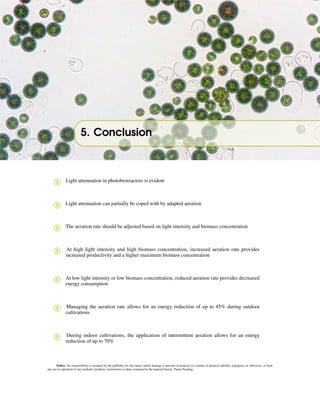 5. Conclusion
! Light attenuation in photobioreactors is evident
! Light attenuation can partially be coped with by adapted aeration
! The aeration rate should be adjusted based on light intensity and biomass concentration
! At high light intensity and high biomass concentration, increased aeration rate provides
increased productivity and a higher maximum biomass concentration
! At low light intensity or low biomass concentration, reduced aeration rate provides decreased
energy consumption
! Managing the aeration rate allows for an energy reduction of up to 45% during outdoor
cultivations
! During indoor cultivations, the application of intermittent aeration allows for an energy
reduction of up to 70%
Notice: No responsibility is assumed by the publisher for any injury and/or damage to persons or property as a matter of products liability, negligence or otherwise, or from
any use or operation of any methods, products, instructions or ideas contained in the material herein. Patent Pending.
 