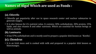 Names of Algal Which are used as Foods :
(a). Chlorella
• Chlorella get popularity after use in space research center and nuclear submarine to
generate oxygen.
• It is also famous for it’s nutrient value. It contains 30% carbohydrate, 30% protein, 15%
lipids, and also vitamin B and other nutrients. Which are essential for human beings as
well as animals.
(b). Laminaria
• It has 57% carbohydrate and is mostly used to prepare a popular dish known as ‘Kombu’.
(c). Chondrus
• It is an Irish moss and is cooked with milk and prepared in a popular dish known as
blancmanges.
 