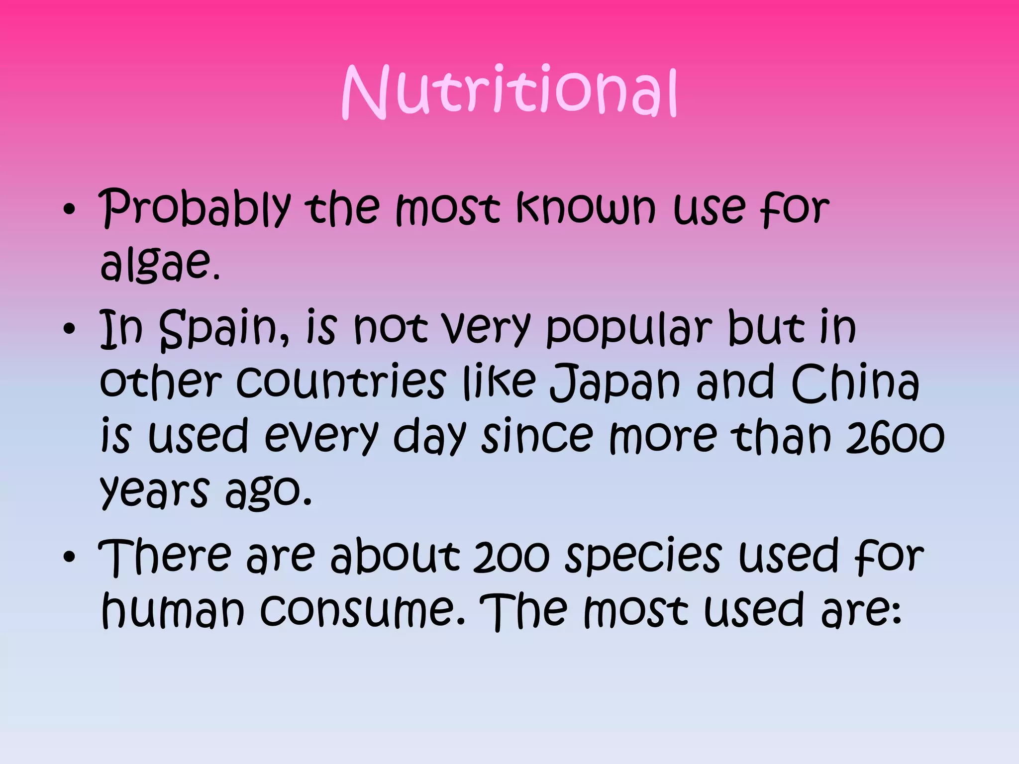 Nutritional
• Probably the most known use for
  algae.
• In Spain, is not very popular but in
  other countries like Japan and China
  is used every day since more than 2600
  years ago.
• There are about 200 species used for
  human consume. The most used are:
 