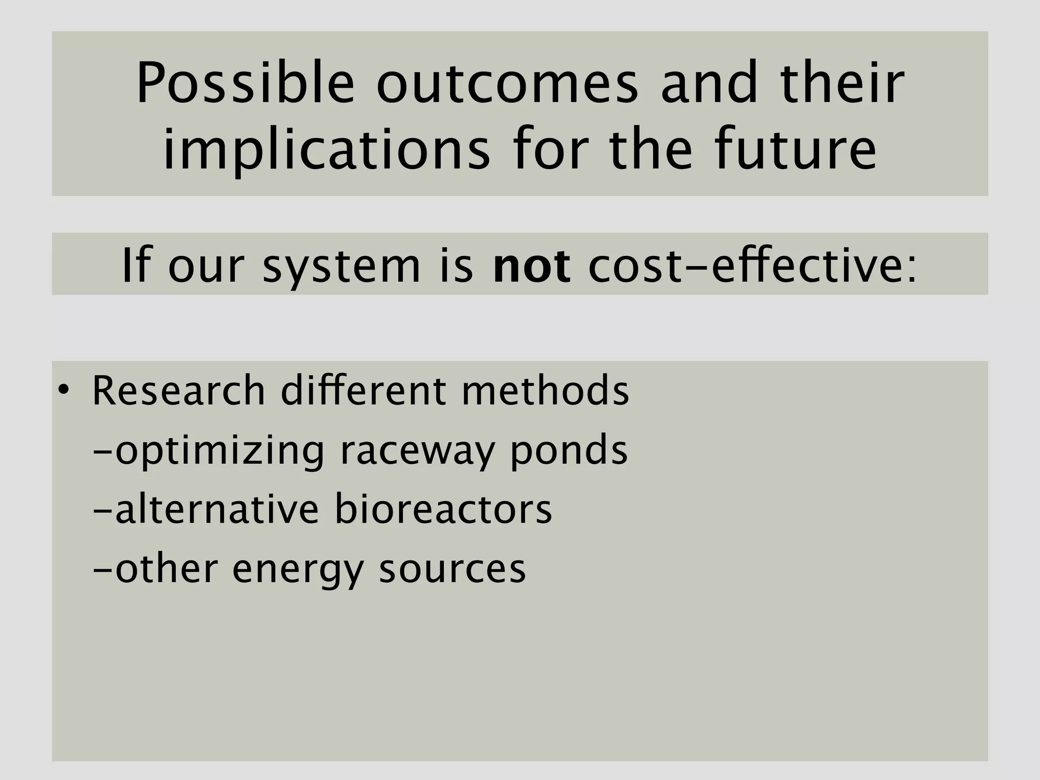 Possible outcomes and their
    implications for the future

   If our system is not cost-effective:

• Research different methods
  -optimizing raceway ponds
  -alternative bioreactors
  -other energy sources
 