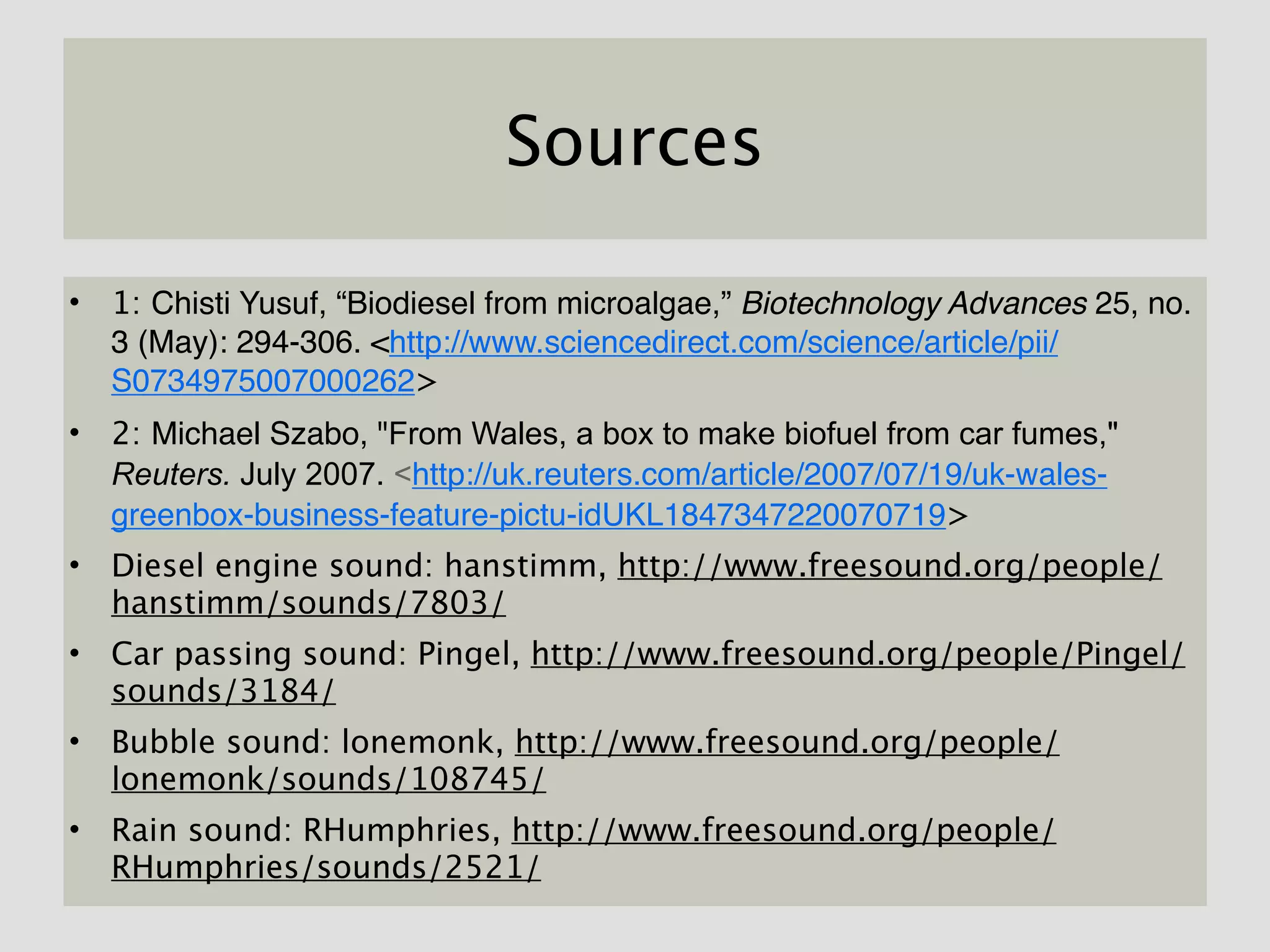 Sources

• 1: Chisti Yusuf, “Biodiesel from microalgae,” Biotechnology Advances 25, no.
  3 (May): 294-306. <http://www.sciencedirect.com/science/article/pii/
  S0734975007000262>
• 2: Michael Szabo, "From Wales, a box to make biofuel from car fumes,"
  Reuters. July 2007. <http://uk.reuters.com/article/2007/07/19/uk-wales-
  greenbox-business-feature-pictu-idUKL1847347220070719>
• Diesel engine sound: hanstimm, http://www.freesound.org/people/
  hanstimm/sounds/7803/
• Car passing sound: Pingel, http://www.freesound.org/people/Pingel/
  sounds/3184/
• Bubble sound: lonemonk, http://www.freesound.org/people/
  lonemonk/sounds/108745/
• Rain sound: RHumphries, http://www.freesound.org/people/
  RHumphries/sounds/2521/
 