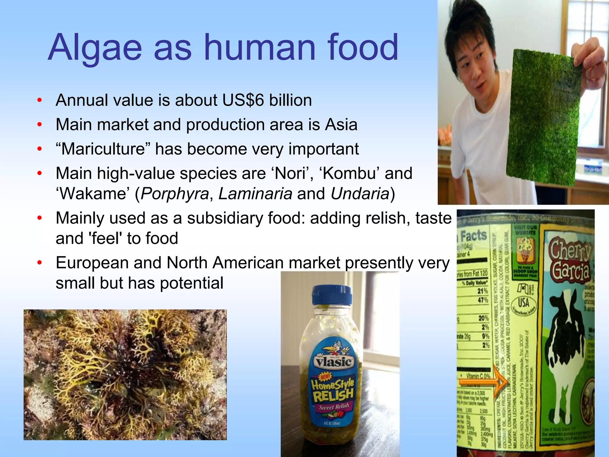 Algae as human food
• Annual value is about US$6 billion
• Main market and production area is Asia
• “Mariculture” has become very important
• Main high-value species are ‘Nori’, ‘Kombu’ and
‘Wakame’ (Porphyra, Laminaria and Undaria)
• Mainly used as a subsidiary food: adding relish, taste
and 'feel' to food
• European and North American market presently very
small but has potential
 