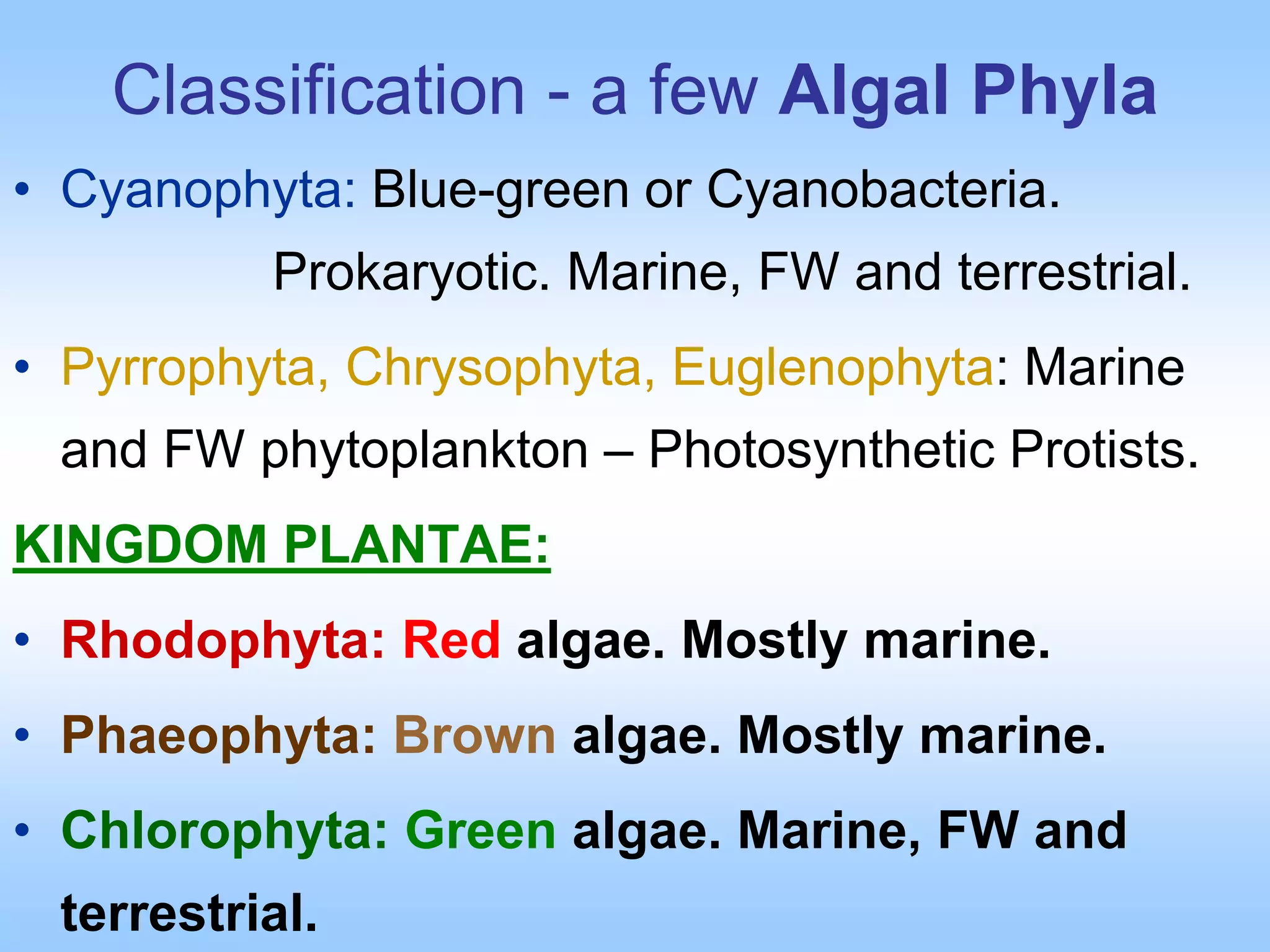 Classification - a few Algal Phyla
• Cyanophyta: Blue-green or Cyanobacteria.
Prokaryotic. Marine, FW and terrestrial.
• Pyrrophyta, Chrysophyta, Euglenophyta: Marine
and FW phytoplankton – Photosynthetic Protists.
KINGDOM PLANTAE:
• Rhodophyta: Red algae. Mostly marine.
• Phaeophyta: Brown algae. Mostly marine.
• Chlorophyta: Green algae. Marine, FW and
terrestrial.
 