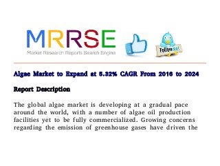 Algae Market to Expand at 5.32% CAGR From 2016 to 2024
Report Description
The global algae market is developing at a gradual pace
around the world, with a number of algae oil production
facilities yet to be fully commercialized. Growing concerns
regarding the emission of greenhouse gases have driven the
 