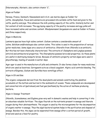 Enteromorpha, Alariaetc. also contain vitamin 'C'.
Algae as Fodder
Norway, France, Denmark, Newzealand and U.S.A. use marine algae as fodder for
cattle. Ascophyllum, Fucus and Laminaria are processed into suitable cattle feed and given to the
cattle, poultry and pigs. This enhances the milk yielding capacity of the cattle. Similarly butter and
fat content of milk increases. The egg laying capacity of the poultry increases and egg-yolks will
have increased iodine and carotene content. Rhodymeniaand Sargassum are used as fodder in France
and China respectively.
Algae in Medicine
Laminaria species have high iodine content. Codium contains a considerable amount of
iodine. Gelidium andGrateloupia also contain iodine. This iodine is used in the preparation of various
goiter medicines. Some algae are a source of antibiotics. Chlorellin from Chlorella is an antibiotic.
But this has not been chemically characterized. The extracts of Cladophora and Lyngbya possess
antiviral and antibacterial properties. The Charophytes possess larvicidal properties. So these plants
are useful in destroying mosquito larvae. Because of antibiotic property certain algae were used in
phycotherapy, healing of wounds in earlier days.
Agar agar is used in the manufacture of pills and ointments. It also forms a base for many medicines
which are used as laxatives. Carrageenin acts as a blood coagulant. Alginic acid controls bleeding. The
extracts ofDigenea, Codium and Durvillea have vermifuge effect.
Algae in Oil and Gas
The organic compounds derived from the dead plants and animals constituting the plankton
accumulate at the bottom and burried in the sediments of oceans. These compounds are decomposed
and converted into oil (petroleum) and fuel gas (methane) by the action of methane producing
bacteria.
Algae in Sewage Treatment
Chlorella, Scenedesmus, and Euglena grow very well in domestic wastes and help in converting it into
an odourless valuable fertilizer. The algae flourish on the nutrients present in sewage and liberate
oxygen during their photosynthesis. The oxygen is used by the microorganisms for the decomposition
of organic matter in sewage. Thus the algal-bacterial system helps in the purification and disposal of
sewage. Besides this, the algae can be separated from sewage after a certain period of growth,
dried and used as a feed for poultry.
 