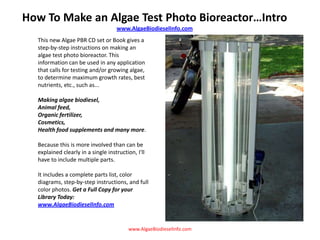 How To Make an Algae Test Photo Bioreactor…Intro www.AlgaeBiodieselInfo.com This new Algae PBR CD set or Book gives a step-by-step instructions on making an algae test photo bioreactor. This information can be used in any application that calls for testing and/or growing algae, to determine maximum growth rates, best nutrients, etc., such as... Making algae biodiesel, Animal feed, Organic fertilizer, Cosmetics, Health food supplements and many more. Because this is more involved than can be explained clearly in a single instruction, I&apos;ll have to include multiple parts. It includes a complete parts list, color diagrams, step-by-step instructions, and full color photos. Get a Full Copy for your Library Today: www.AlgaeBiodieselInfo.com www.AlgaeBiodieselInfo.com 