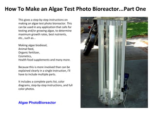This gives a step-by-step instructions on making an algae test photo bioreactor. This can be used in any application that calls for testing and/or growing algae, to determine maximum growth rates, best nutrients, etc., such as...  Making algae biodiesel,  Animal feed,  Organic fertilizer,  Cosmetics,  Health food supplements and many more.  Because this is more involved than can be explained clearly in a single instruction, I'll have to include multiple parts.  It includes a complete parts list, color diagrams, step-by-step instructions, and full color photos. Algae PhotoBioreactor How To Make an Algae Test Photo Bioreactor...Part One 